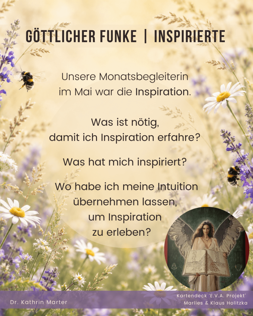 MAI RÜCKBLICK & REFLEXION
Hast Du den fünften Monat des Jahres genutzt, um das Leben und Dich maximal zu genießen und Dich von der Fülle der Natur inspirieren zu lassen.
Hast Du Dich daran erinnert, dass Du ein göttlicher Funke bist?
GÖTTLICHER FUNKE | INSPIRIERTE
Unsere Monatsbegleiterin im Mai war die Inspiration.
Was ist nötig damit ich Inspiration erfahre?
Was hat mich inspiriert? Wie hat der Mai mich dabei unterstützt?
Wo habe ich meine Intuition übernehmen lassen, um Inspiration zu erleben?