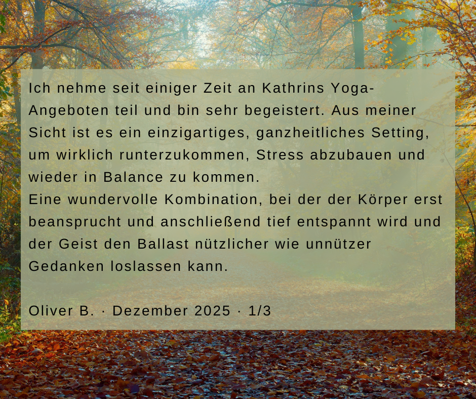 Kundenstimme von Oliver B., Dezember 2025, Teil 1 von 3: Ich nehme seit einiger Zeit an Kathrins Yoga-Angeboten teil und bin sehr begeistert. Aus meiner Sicht ist es ein einzigartiges, ganzheitliches Setting, um wirklich runterzukommen, Stress abzubauen und wieder in Balance zu kommen. Eine wundervolle Kombination, bei der der Körper erst beansprucht und anschließend tief entspannt wird und der Geist den Ballast nützlicher wie unnützer Gedanken loslassen kann.