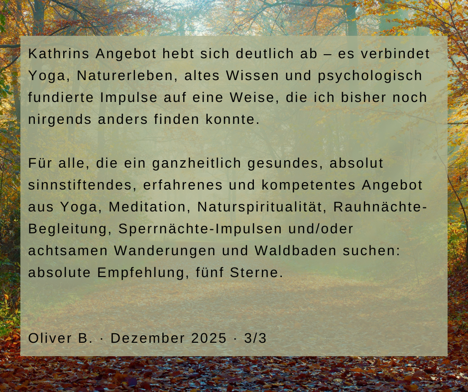 Kundenstimme von Oliver B., Dezember 2025, Teil 3 von 3: Kathrins Angebot hebt sich deutlich ab – es verbindet Yoga, Naturerleben, altes Wissen und psychologisch fundierte Impulse auf eine Weise, die ich bisher noch nirgends anders finden konnte. Für alle, die ein ganzheitlich gesundes, absolut sinnstiftendes, erfahrenes und kompetentes Angebot aus Yoga, Meditation, Naturspiritualität, Rauhnächte-Begleitung, Sperrnächte-Impulsen und/oder achtsamen Wanderungen und Waldbaden suchen: absolute Empfehlung, fünf Sterne.