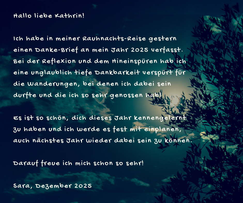 Kundenstimme von Sara, Dezember 2025: Hallo liebe Kathrin! Ich habe in meiner Rauhnachts-Reise gestern einen Danke-Brief an mein Jahr 2025 verfasst. Bei der Reflexion und dem Hineinspüren hab ich eine unglaublich tiefe Dankbarkeit verspürt für die Wanderungen, bei denen ich dabei sein durfte und die ich so sehr genossen hab! Es ist so schön, dich dieses Jahr kennengelernt zu haben und ich werde es fest mit einplanen, auch nächstes Jahr wieder dabei sein zu können. Darauf freue ich mich schon so sehr!