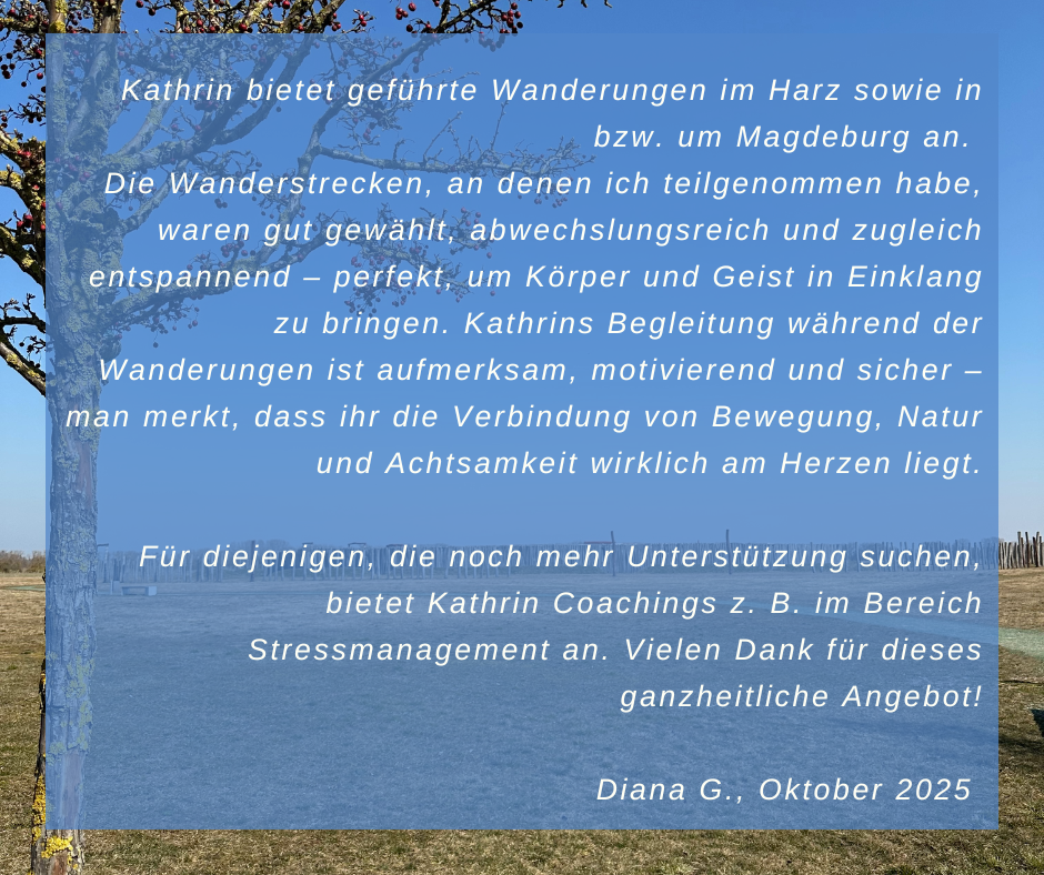 Kundenstimme von Diana G., Oktober 2025: Kathrin bietet geführte Wanderungen im Harz sowie in bzw. um Magdeburg an. Die Wanderstrecken, an denen ich teilgenommen habe, waren gut gewählt, abwechslungsreich und zugleich entspannend – perfekt, um Körper und Geist in Einklang zu bringen. Kathrins Begleitung während der Wanderungen ist aufmerksam, motivierend und sicher – man merkt, dass ihr die Verbindung von Bewegung, Natur und Achtsamkeit wirklich am Herzen liegt. Für diejenigen, die noch mehr Unterstützung suchen, bietet Kathrin Coachings z. B. im Bereich Stressmanagement an. Vielen Dank für dieses ganzheitliche Angebot!