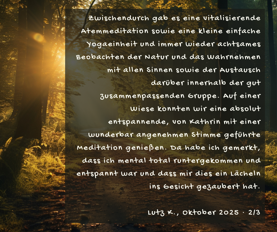 Kundenstimme von Lutz K., Oktober 2025, Teil 2 von 3: Zwischendurch gab es eine vitalisierende Atemmeditation sowie eine kleine einfache Yogaeinheit und immer wieder achtsames Beobachten der Natur und das Wahrnehmen mit allen Sinnen sowie der Austausch darüber innerhalb der gut zusammenpassenden Gruppe. Auf einer Wiese konnten wir eine absolut entspannende, von Kathrin mit einer wunderbar angenehmen Stimme geführte Meditation genießen. Da habe ich gemerkt, dass ich mental total runtergekommen und entspannt war und dass mir dies ein Lächeln ins Gesicht gezaubert hat.