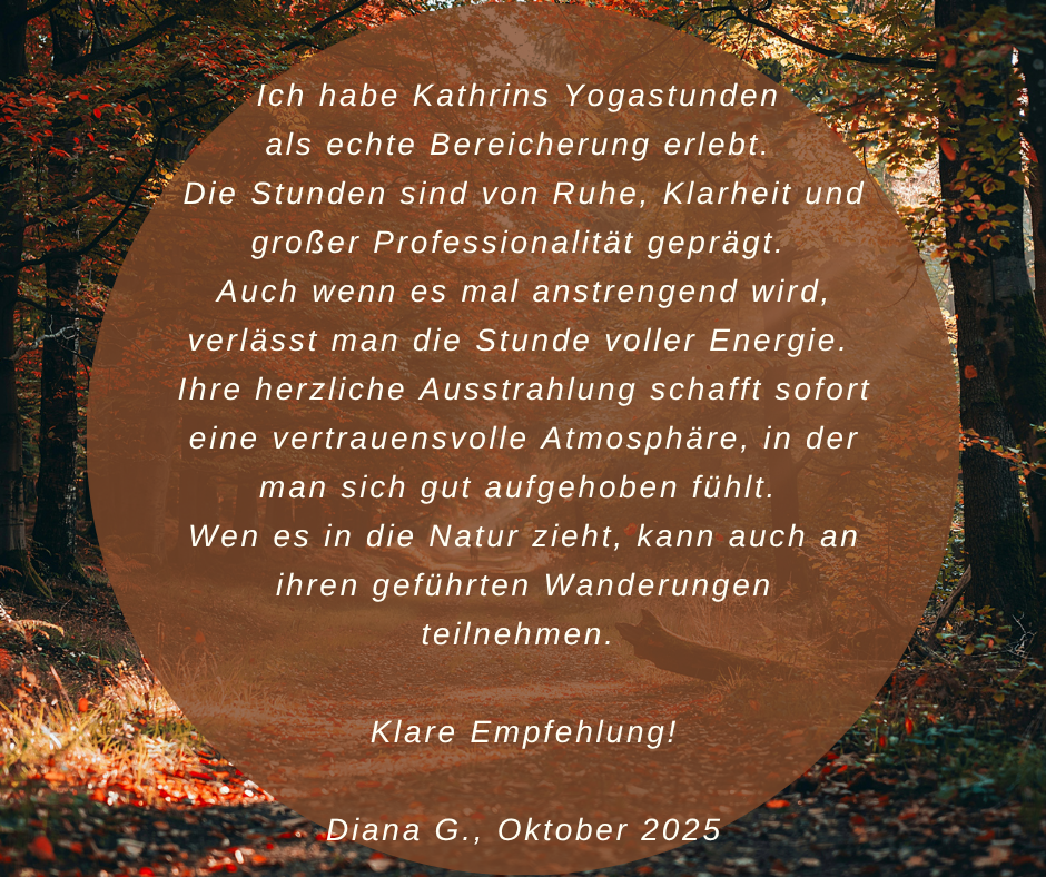 Kundenstimme von Diana G., Oktober 2025: Ich habe Kathrins Yogastunden als echte Bereicherung erlebt. Die Stunden sind von Ruhe, Klarheit und großer Professionalität geprägt. Auch wenn es mal anstrengend wird, verlässt man die Stunde voller Energie. Ihre herzliche Ausstrahlung schafft sofort eine vertrauensvolle Atmosphäre, in der man sich gut aufgehoben fühlt. Wen es in die Natur zieht, kann auch an ihren geführten Wanderungen teilnehmen. Klare Empfehlung!
