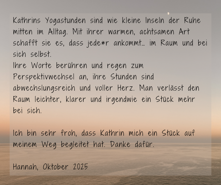 Kundenstimme von Hannah, Oktober 2025: Kathrins Yogastunden sind wie kleine Inseln der Ruhe mitten im Alltag. Mit ihrer warmen, achtsamen Art schafft sie es, dass jede*r ankommt... im Raum und bei sich selbst. Ihre Worte berühren und regen zum Perspektivwechsel an, ihre Stunden sind abwechslungsreich und voller Herz. Man verlässt den Raum leichter, klarer und irgendwie ein Stück mehr bei sich. Ich bin sehr froh, dass Kathrin mich ein Stück auf meinem Weg begleitet hat. Danke dafür.