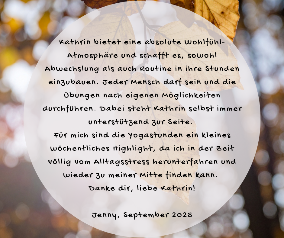 Kundenstimme von Jenny, September 2025: Kathrin bietet eine absolute Wohlfühl-Atmosphäre und schafft es, sowohl Abwechslung als auch Routine in ihre Stunden einzubauen. Jeder Mensch darf sein und die Übungen nach eigenen Möglichkeiten durchführen. Dabei steht Kathrin selbst immer unterstützend zur Seite. Für mich sind die Yogastunden ein kleines wöchentliches Highlight, da ich in der Zeit völlig vom Alltagsstress herunterfahren und wieder zu meiner Mitte finden kann. Danke dir, liebe Kathrin!