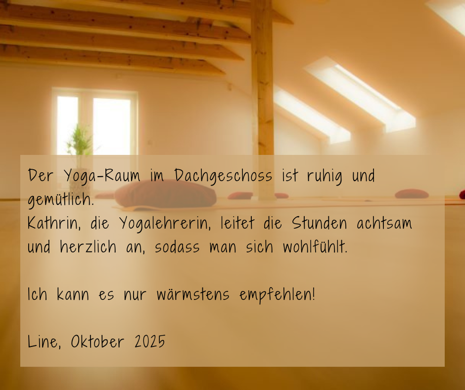 Kundenstimme von Line, Oktober 2025: Der Yoga-Raum im Dachgeschoss ist ruhig und gemütlich. Kathrin, die Yogalehrerin, leitet die Stunden achtsam und herzlich an, sodass man sich wohl fühlt. Ich kann es nur wärmstens empfehlen!