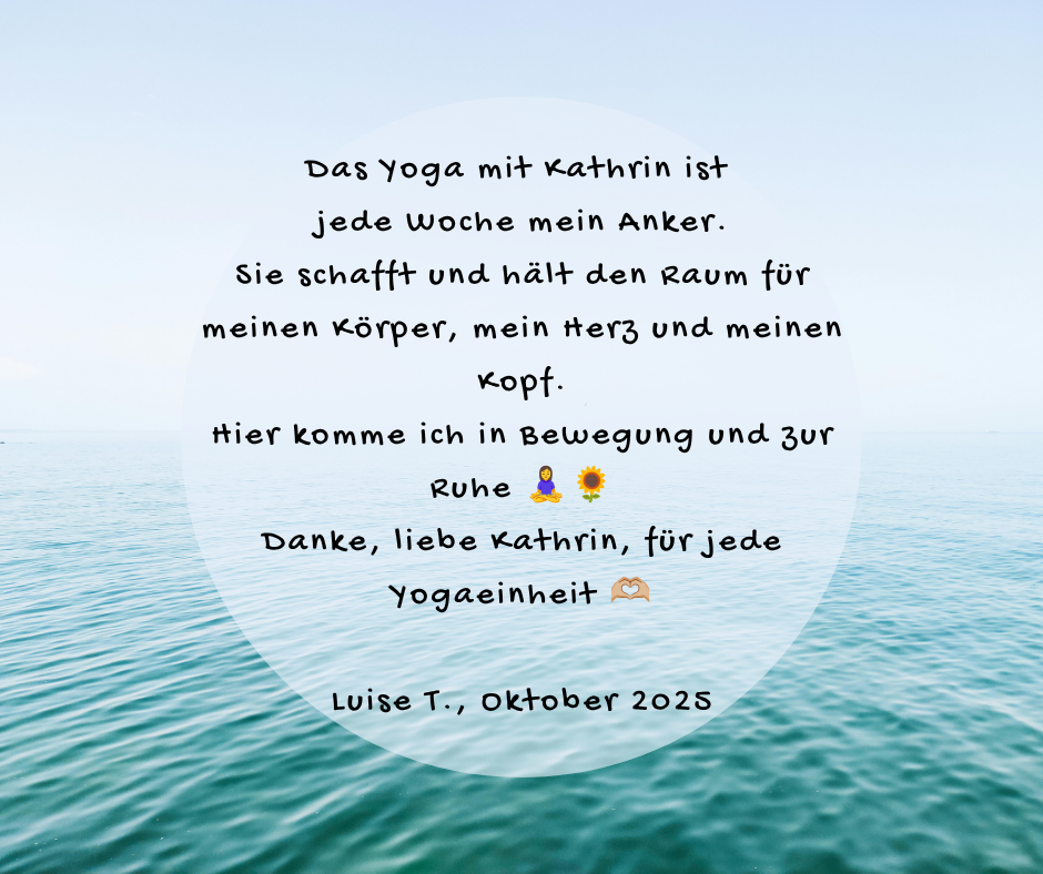 Kundenstimme von Luise T., Oktober 2025: Das Yoga mit Kathrin ist jede Woche mein Anker. Sie schafft und hält den Raum für meinen Körper, mein Herz und meinen Kopf. Hier komme ich in Bewegung und zur Ruhe 🧘♀️🌻 Danke, liebe Kathrin, für jede Yogaeinheit 🫶