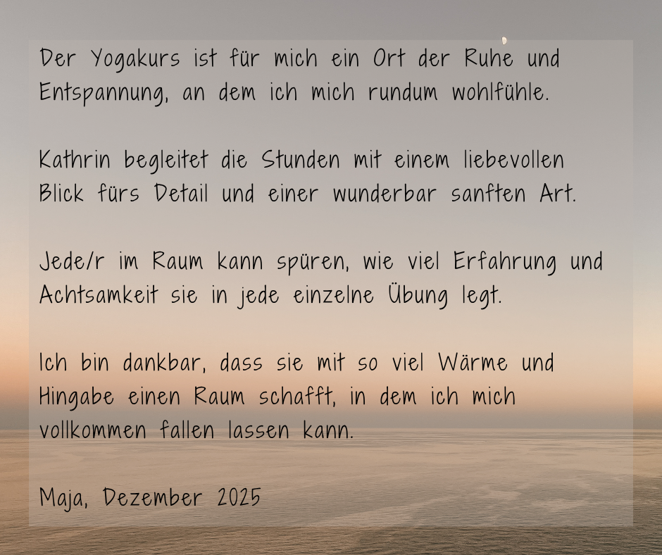 Kundenstimme von Maja, Dezember 2025: Der Yogakurs ist für mich ein Ort der Ruhe und Entspannung, an dem ich mich rundum wohl fühle. Kathrin begleitet die Stunden mit einem liebevollen Blick fürs Detail und einer wunderbar sanften Art. Jede/r im Raum kann spüren, wie viel Erfahrung und Achtsamkeit sie in jede einzelne Übung legt. Ich bin dankbar, dass sie mit so viel Wärme und Hingabe einen Raum schafft, in dem ich mich vollkommen fallen lassen kann.