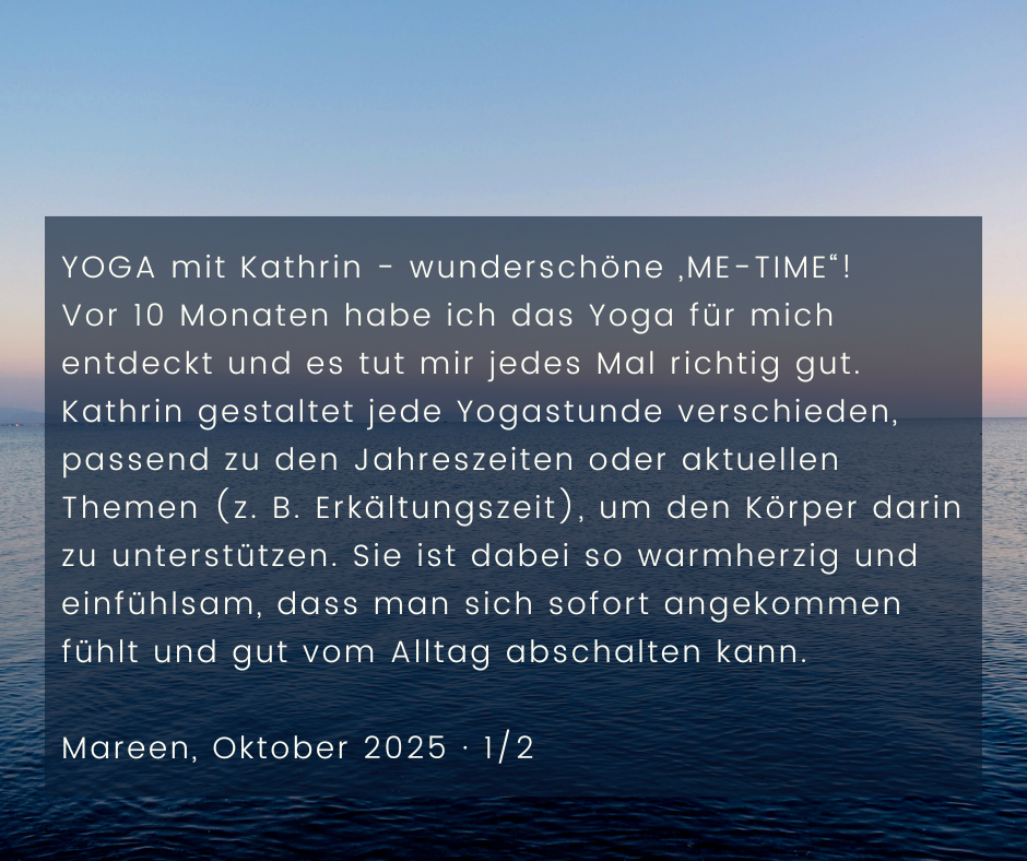 Kundenstimme von Mareen, Oktober 2025, Teil 1 von 2: YOGA mit Kathrin - wunderschöne „ME-TIME“! Vor 10 Monaten habe ich das Yoga für mich entdeckt und es tut mir jedes Mal richtig gut. Kathrin gestaltet jede Yogastunde verschieden, passend zu den Jahreszeiten oder aktuellen Themen (z. B. Erkältungszeit), um den Körper darin zu unterstützen. Sie ist dabei so warmherzig und einfühlsam, dass man sich sofort angekommen fühlt und gut vom Alltag abschalten kann.