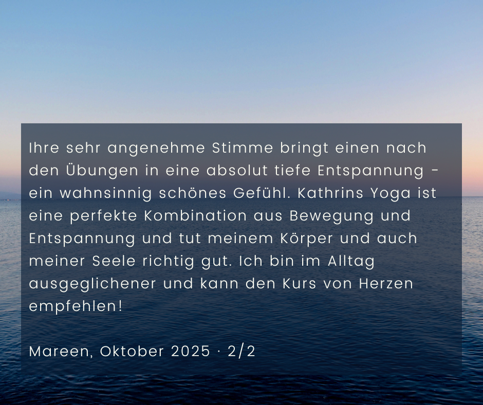 Kundenstimme von Mareen, Oktober 2025, Teil 2 von 2: Ihre sehr angenehme Stimme bringt einen nach den Übungen in eine absolut tiefe Entspannung - ein wahnsinnig schönes Gefühl. Kathrins Yoga ist eine perfekte Kombination aus Bewegung und Entspannung und tut meinem Körper und auch meiner Seele richtig gut. Ich bin im Alltag ausgeglichener und kann den Kurs von Herzen empfehlen!