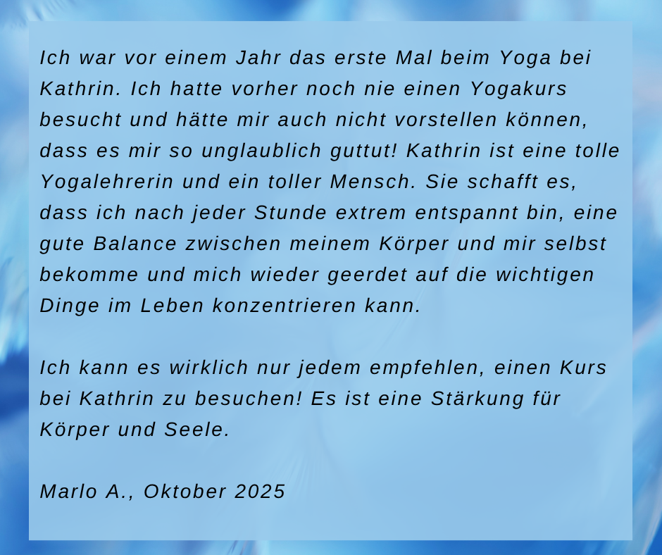 Kundenstimme von Marlo A., Oktober 2025: Ich war vor einem Jahr das erste Mal beim Yoga bei Kathrin. Ich hatte vorher noch nie einen Yogakurs besucht und hätte mir auch nicht vorstellen können, dass es mir so unglaublich guttut! Kathrin ist eine tolle Yogalehrerin und ein toller Mensch. Sie schafft es, dass ich nach jeder Stunde extrem entspannt bin, eine gute Balance zwischen meinem Körper und mir selbst bekomme und mich wieder geerdet auf die wichtigen Dinge im Leben konzentrieren kann. Ich kann es wirklich nur jedem empfehlen, einen Kurs bei Kathrin zu besuchen! Es ist eine Stärkung für Körper und Seele.