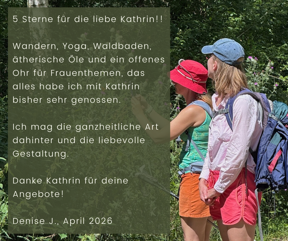 Kundenstimme von Denise J., April 2026: 5 Sterne für die liebe Kathrin!! Wandern, Yoga, Waldbaden, ätherische Öle und ein offenes Ohr für Frauenthemen, das alles habe ich mit Kathrin bisher sehr genossen. Ich mag die ganzheitliche Art dahinter und die liebevolle Gestaltung. Danke Kathrin für deine Angebote!