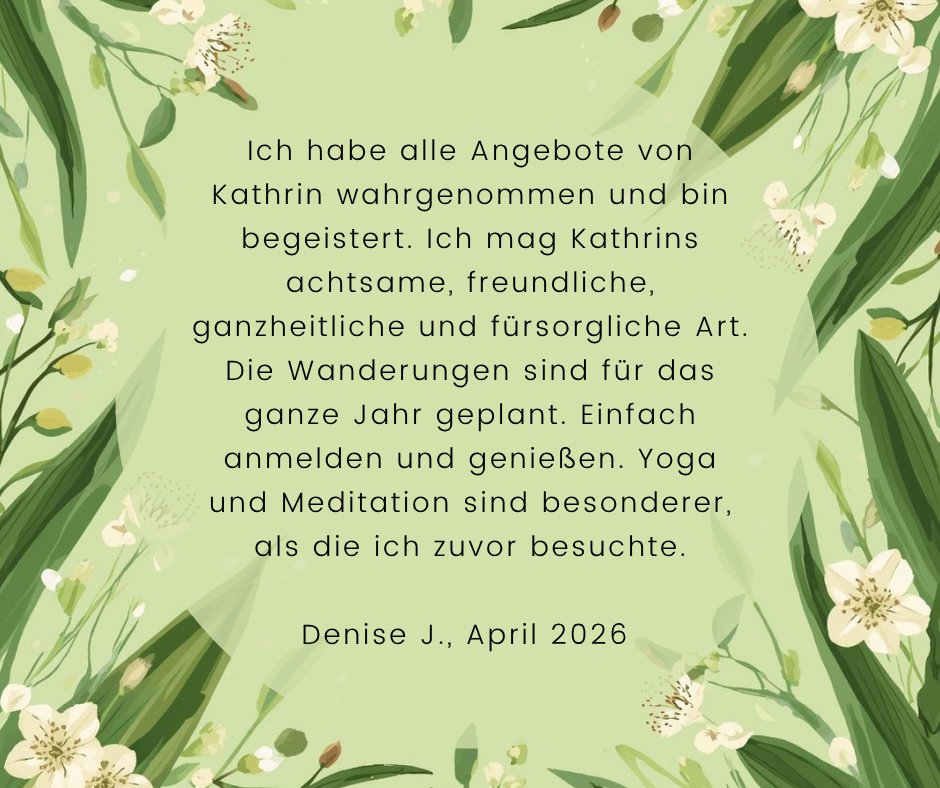 Kundenstimme von Denise J., April 2026: Ich habe alle Angebote von Kathrin wahrgenommen und bin begeistert. Ich mag Kathrins achtsame, freundliche, ganzheitliche und fürsorgliche Art. Die Wanderungen sind für das ganze Jahr geplant. Einfach anmelden und genießen. Yoga und Meditation sind besonderer, als die ich zuvor besuchte.