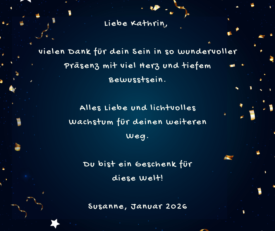 Kundenstimme von Susanne, Januar 2026: Liebe Kathrin, vielen Dank für dein Sein in so wundervoller Präsenz mit viel Herz und tiefem Bewusstsein. Alles Liebe und lichtvolles Wachstum für deinen weiteren Weg. Du bist ein Geschenk für diese Welt!