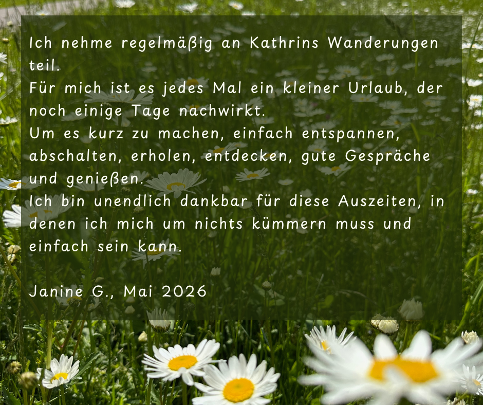 Kundenstimme von Janine G., Mai 2026: Ich nehme regelmäßig an Kathrins Wanderungen teil. Für mich ist es jedes Mal ein kleiner Urlaub, der noch einige Tage nachwirkt. Um es kurz zu machen, einfach entspannen, abschalten, erholen, entdecken, gute Gespräche und genießen. Ich bin unendlich dankbar für diese Auszeiten, in denen ich mich um nichts kümmern muss und einfach sein kann.