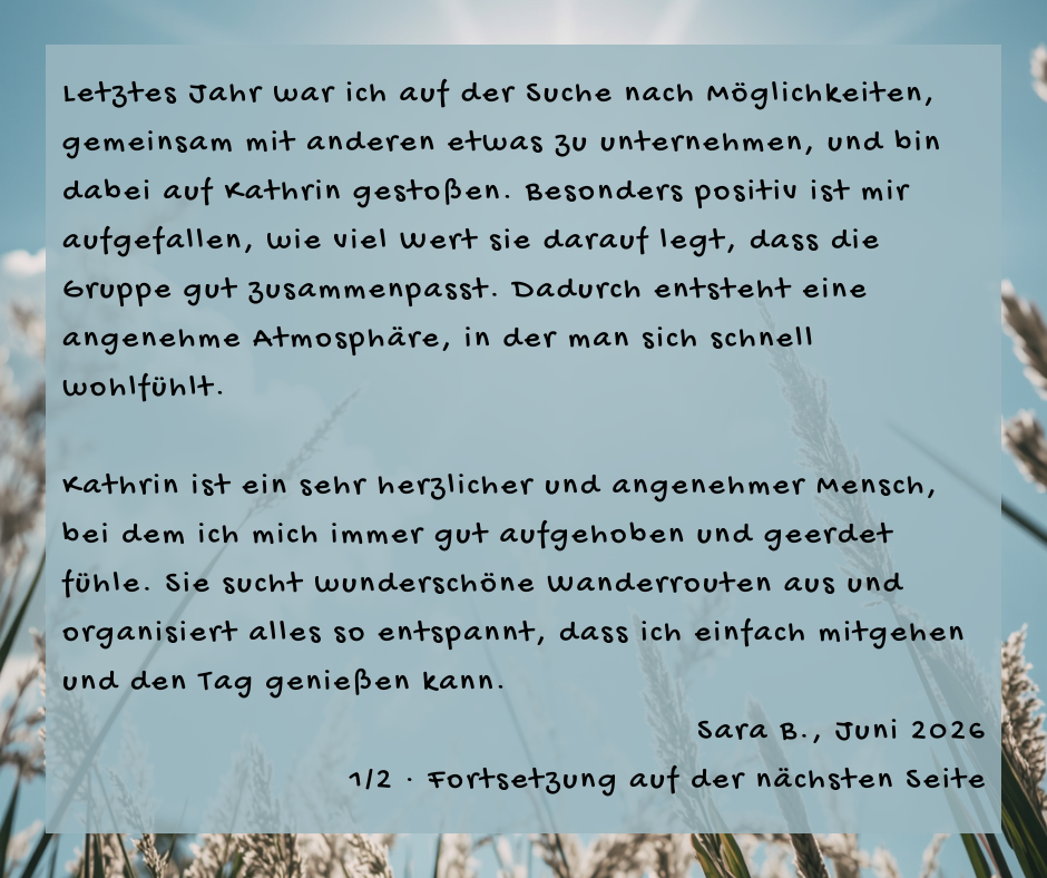 Kundenstimme von Sara B., Juni 2026, Teil 1 von 2: Letztes Jahr war ich auf der Suche nach Möglichkeiten, gemeinsam mit anderen etwas zu unternehmen, und bin dabei auf Kathrin gestoßen. Besonders positiv ist mir aufgefallen, wie viel Wert sie darauf legt, dass die Gruppe gut zusammenpasst. Dadurch entsteht eine angenehme Atmosphäre, in der man sich schnell wohlfühlt. Kathrin ist ein sehr herzlicher und angenehmer Mensch, bei dem ich mich immer gut aufgehoben und geerdet fühle. Sie sucht wunderschöne Wanderrouten aus und organisiert alles so entspannt, dass ich einfach mitgehen und den Tag genießen kann.