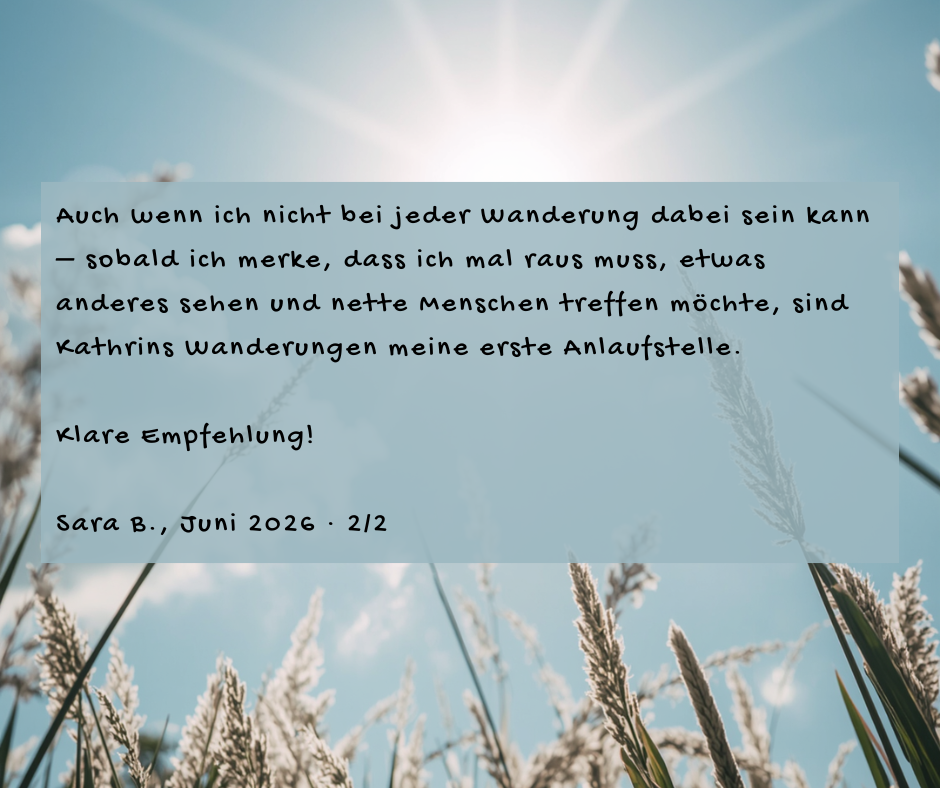 Kundenstimme von Sara B., Juni 2026, Teil 2 von 2: Auch wenn ich nicht bei jeder Wanderung dabei sein kann – sobald ich merke, dass ich mal raus muss, etwas anderes sehen und nette Menschen treffen möchte, sind Kathrins Wanderungen meine erste Anlaufstelle. Klare Empfehlung!