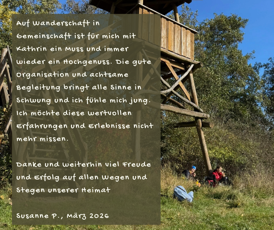 Kundenstimme von Susanne P., März 2026: Auf Wanderschaft in Gemeinschaft ist für mich mit Kathrin ein Muss und immer wieder ein Hochgenuss. Die gute Organisation und achtsame Begleitung bringt alle Sinne in Schwung und ich fühle mich jung. Ich möchte diese wertvollen Erfahrungen und Erlebnisse nicht mehr missen. Danke und weiterhin viel Freude und Erfolg auf allen Wegen und Stegen unserer Heimat