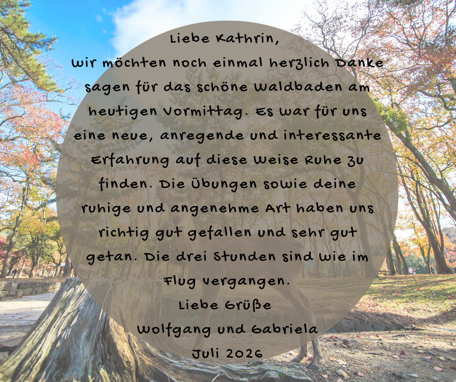 Kundenstimme von Wolfgang und Gabriela, Juli 2026: Liebe Kathrin, wir möchten noch einmal herzlich Danke sagen für das schöne Waldbaden am heutigen Vormittag. Es war für uns eine neue, anregende und interessante Erfahrung auf diese Weise Ruhe zu finden. Die Übungen sowie deine ruhige und angenehme Art haben uns richtig gut gefallen und sehr gut getan. Die drei Stunden sind wie im Flug vergangen. Liebe Grüße Wolfgang und Gabriela